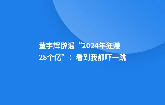 董宇辉辟谣“2024年狂赚28个亿”：看到我都吓一跳