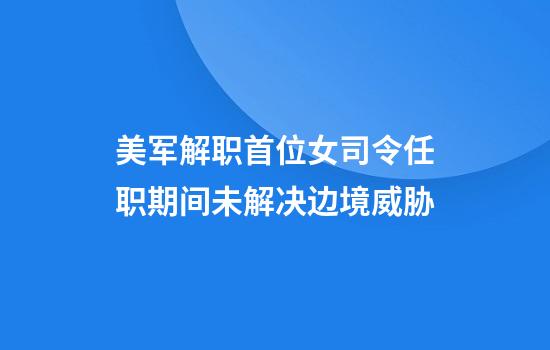 美军解职首位女司令任职期间未解决边境威胁