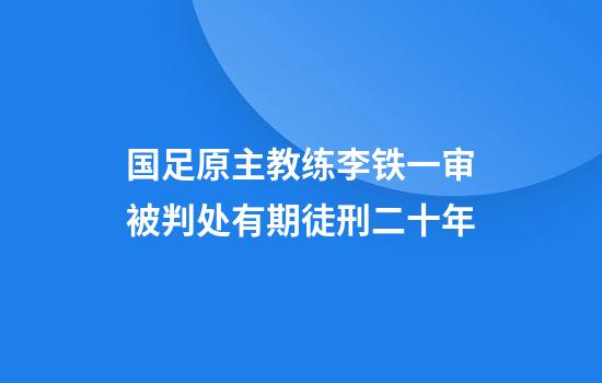国足原主教练李铁一审被判处有期徒刑二十年