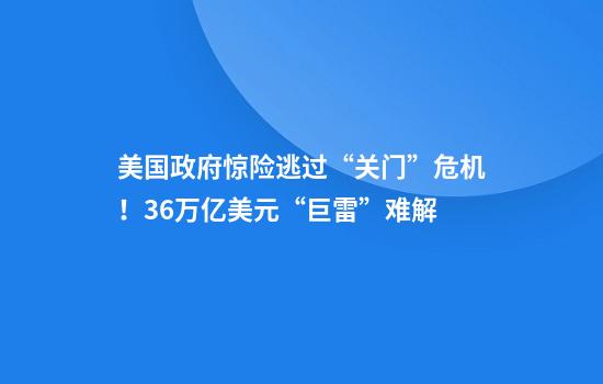 美国政府惊险逃过“关门”危机！36万亿美元“巨雷”难解