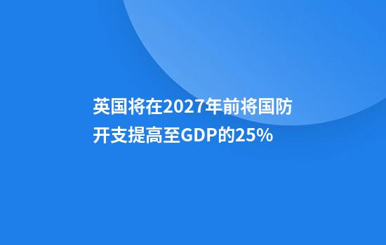 英国将在2027年前将国防开支提高至GDP的2.5%