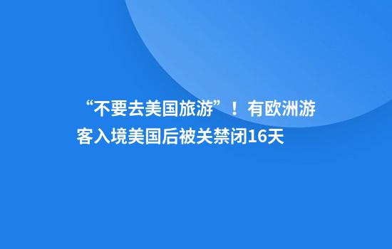 “不要去美国旅游”！有欧洲游客入境美国后被关禁闭16天