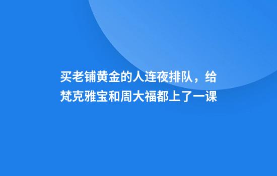 买老铺黄金的人连夜排队，给梵克雅宝和周大福都上了一课