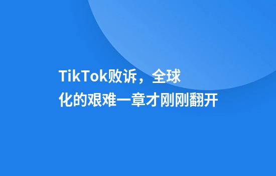 TikTok败诉，全球化的艰难一章才刚刚翻开