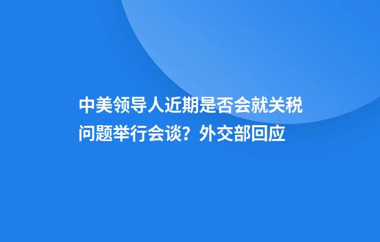 中美领导人近期是否会就关税问题举行会谈？外交部回应