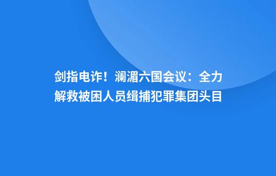 剑指电诈！澜湄六国会议：全力解救被困人员缉捕犯罪集团头目