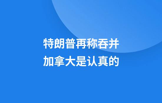 特朗普再称吞并加拿大是认真的