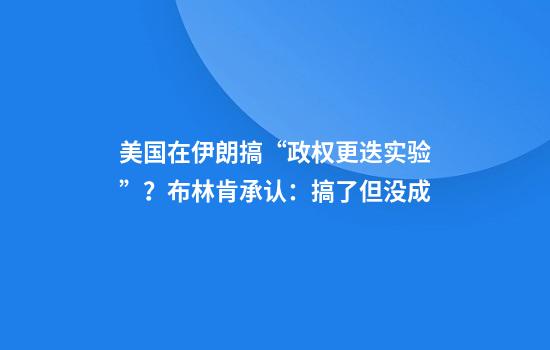 美国在伊朗搞“政权更迭实验”？布林肯承认：搞了但没成