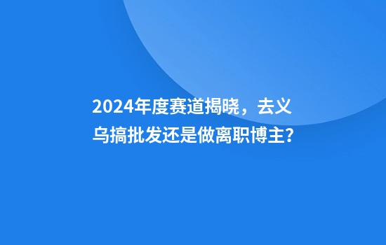 2024年度赛道揭晓，去义乌搞批发还是做离职博主？