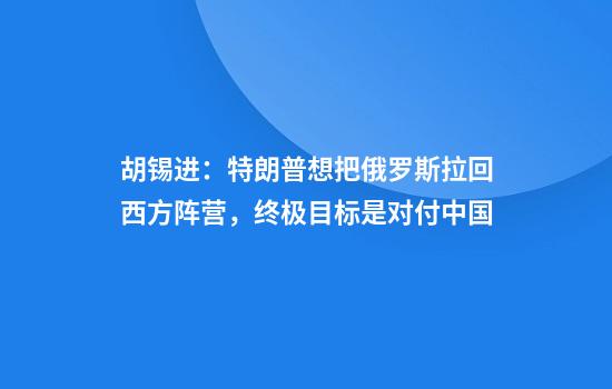 胡锡进：特朗普想把俄罗斯拉回西方阵营，终极目标是对付中国
