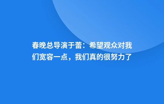 春晚总导演于蕾：希望观众对我们宽容一点，我们真的很努力了