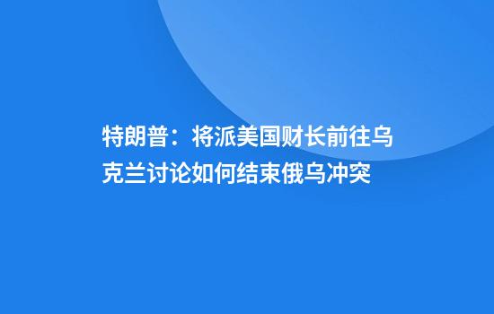 特朗普：将派美国财长前往乌克兰讨论如何结束俄乌冲突