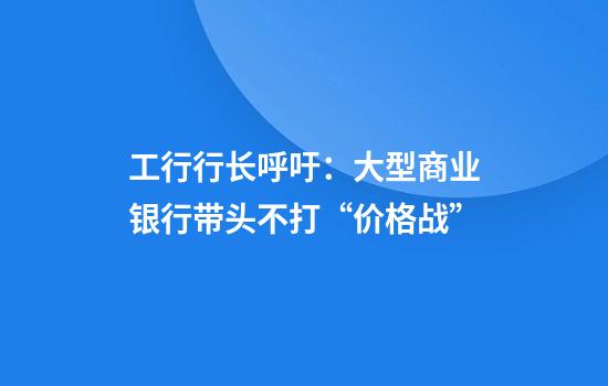工行行长呼吁：大型商业银行带头不打“价格战”