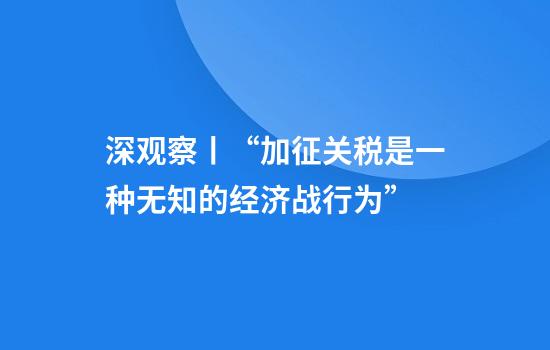 深观察丨“加征关税是一种无知的经济战行为”