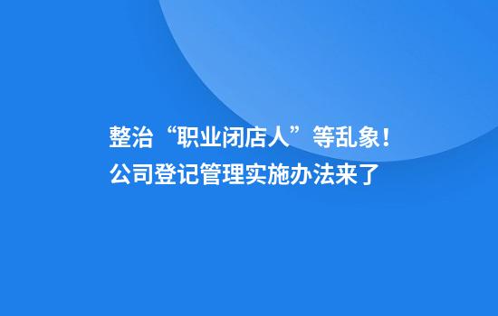 整治“职业闭店人”等乱象！公司登记管理实施办法来了