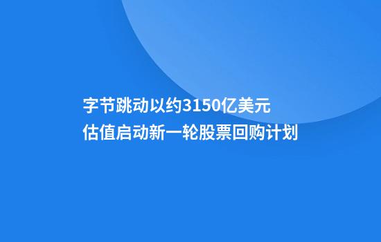 字节跳动以约3150亿美元估值启动新一轮股票回购计划