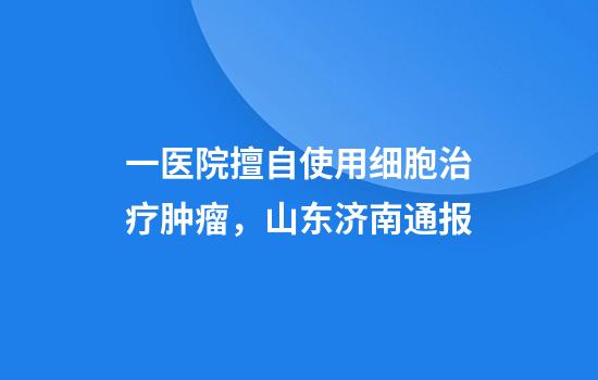 一医院擅自使用细胞治疗肿瘤，山东济南通报