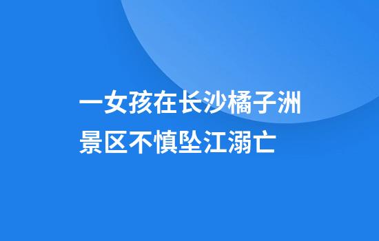 一女孩在长沙橘子洲景区不慎坠江溺亡