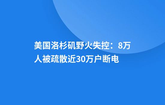 美国洛杉矶野火失控：8万人被疏散近30万户断电