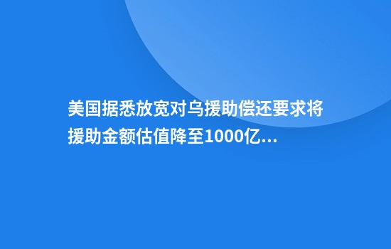美国据悉放宽对乌援助偿还要求将援助金额估值降至1000亿美元