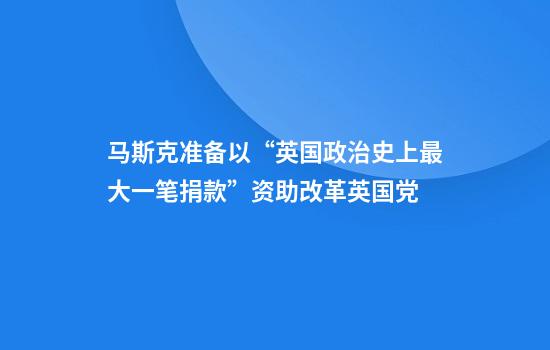 马斯克准备以“英国政治史上最大一笔捐款”资助改革英国党