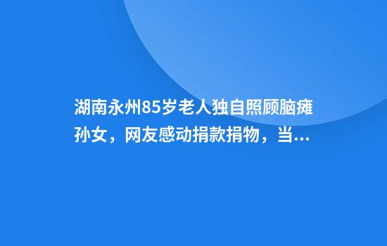 湖南永州85岁老人独自照顾脑瘫孙女，网友感动捐款捐物，当地：计划送孩子去福利院