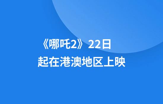 《哪吒2》22日起在港澳地区上映