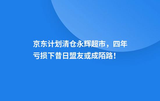 京东计划清仓永辉超市，四年亏损下昔日盟友或成陌路！