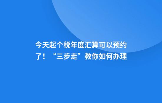 今天起个税年度汇算可以预约了！“三步走”教你如何办理