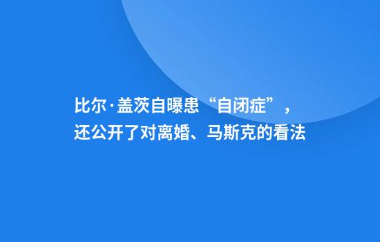比尔·盖茨自曝患“自闭症”，还公开了对离婚、马斯克的看法
