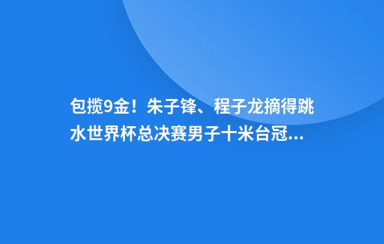 包揽9金！朱子锋、程子龙摘得跳水世界杯总决赛男子十米台冠亚军