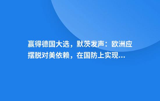 赢得德国大选，默茨发声：欧洲应摆脱对美依赖，在国防上实现“独立”