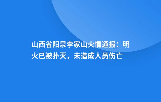 山西省阳泉李家山火情通报：明火已被扑灭，未造成人员伤亡