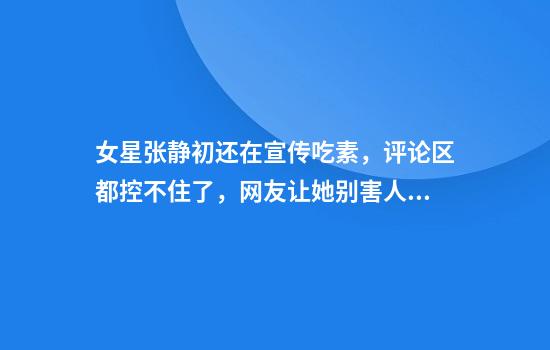 女星张静初还在宣传吃素，评论区都控不住了，网友让她别害人了