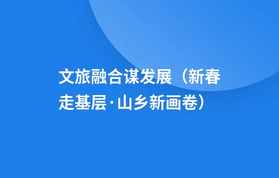 文旅融合谋发展（新春走基层·山乡新画卷）