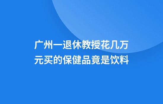 广州一退休教授花几万元买的保健品竟是饮料