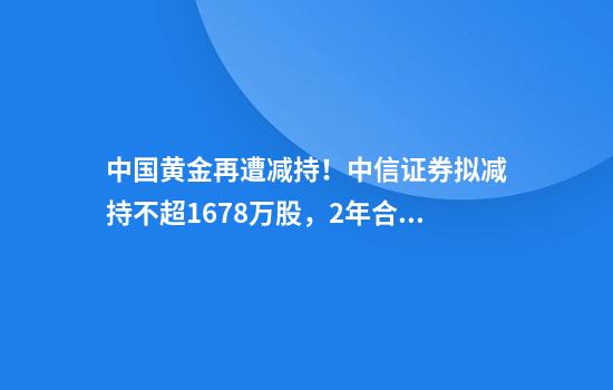 中国黄金再遭减持！中信证券拟减持不超1678万股，2年合计套现超10亿