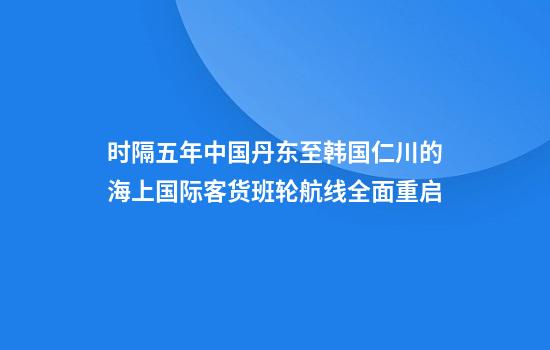 时隔五年中国丹东至韩国仁川的海上国际客货班轮航线全面重启