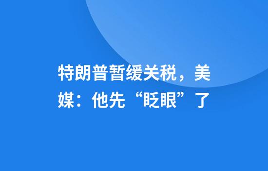 特朗普暂缓关税，美媒：他先“眨眼”了