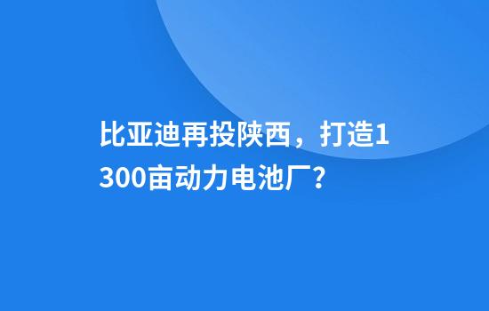 比亚迪再投陕西，打造1300亩动力电池厂？