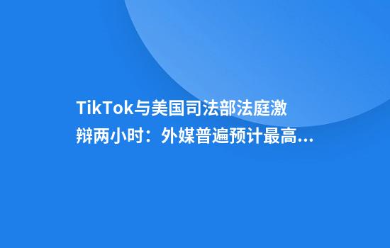 TikTok与美国司法部法庭激辩两小时：外媒普遍预计最高法院将维持不卖就禁法令