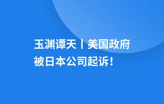 玉渊谭天丨美国政府被日本公司起诉！