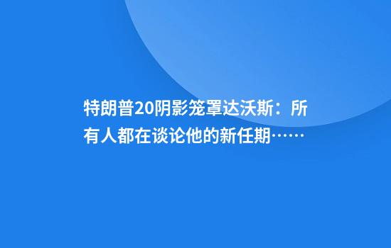 特朗普2.0阴影笼罩达沃斯：所有人都在谈论他的新任期……