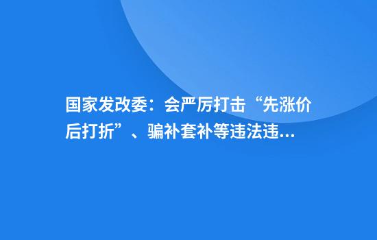 国家发改委：会严厉打击“先涨价后打折”、骗补套补等违法违规行为不断规范市场秩序