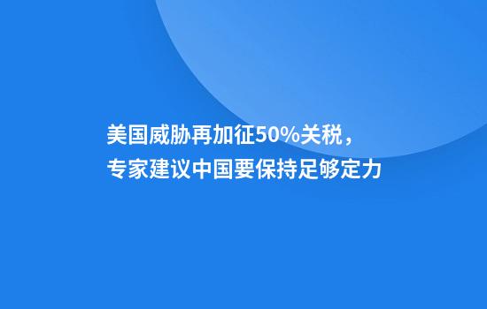 美国威胁再加征50%关税，专家建议中国要保持足够定力