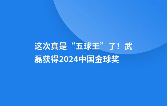 这次真是“五球王”了！武磊获得2024中国金球奖