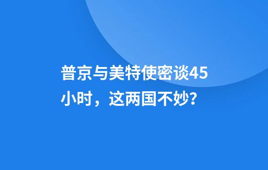 普京与美特使密谈4.5小时，这两国不妙？