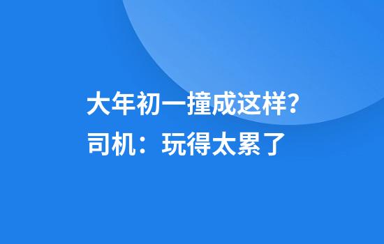 大年初一撞成这样？司机：玩得太累了