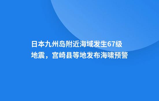 日本九州岛附近海域发生6.7级地震，宫崎县等地发布海啸预警