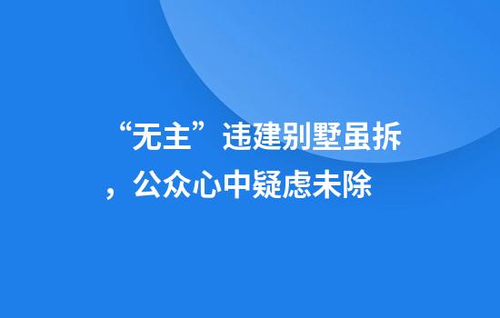 “无主”违建别墅虽拆，公众心中疑虑未除